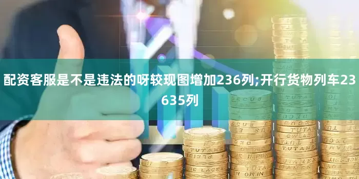 配资客服是不是违法的呀较现图增加236列;开行货物列车23635列
