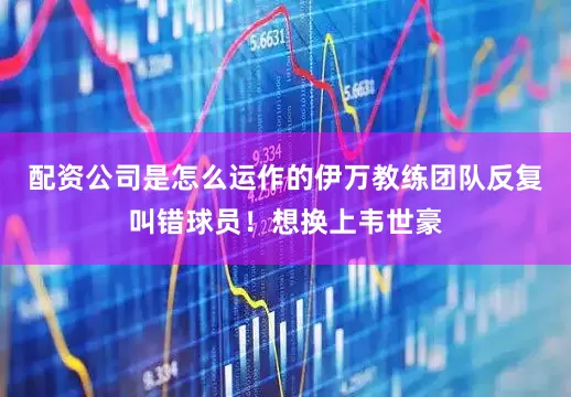 配资公司是怎么运作的伊万教练团队反复叫错球员！想换上韦世豪