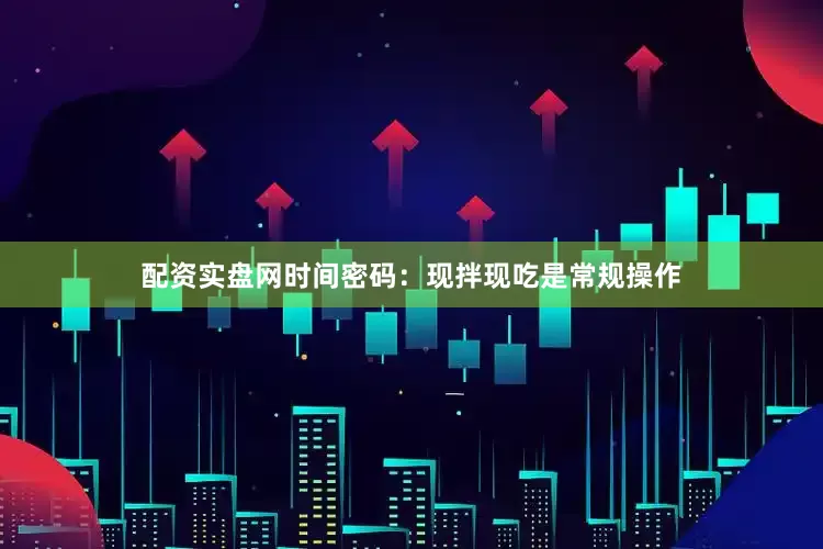 配资实盘网时间密码：现拌现吃是常规操作