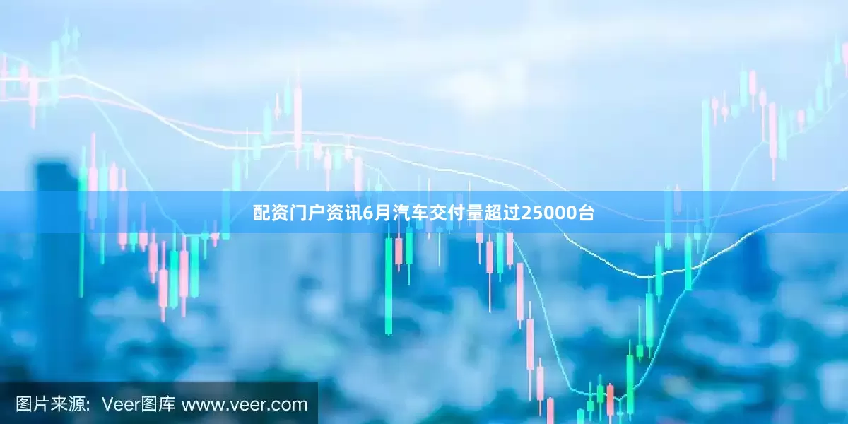 配资门户资讯6月汽车交付量超过25000台