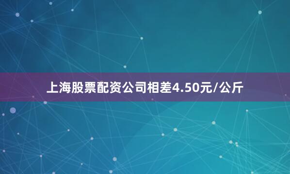上海股票配资公司相差4.50元/公斤