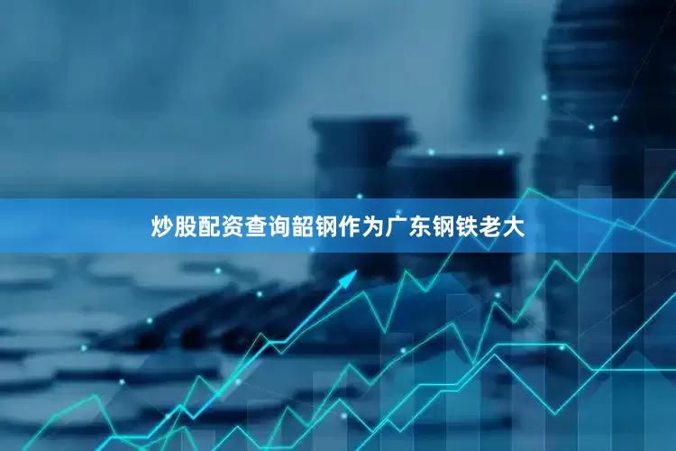 炒股配资查询韶钢作为广东钢铁老大