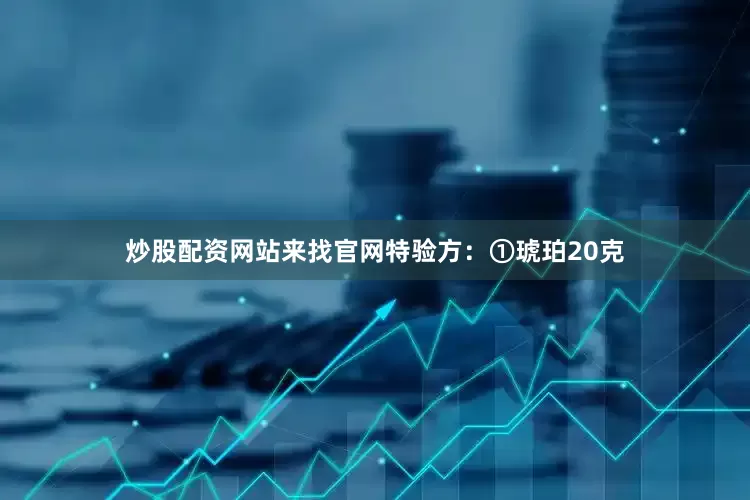 炒股配资网站来找官网特验方：①琥珀20克