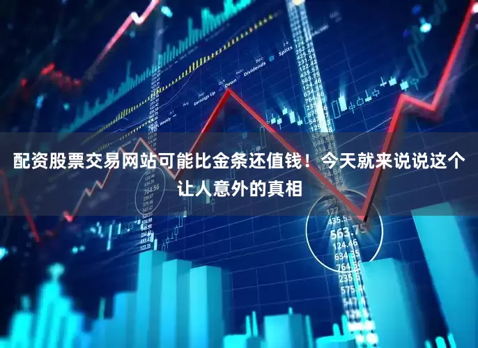 配资股票交易网站可能比金条还值钱！今天就来说说这个让人意外的真相