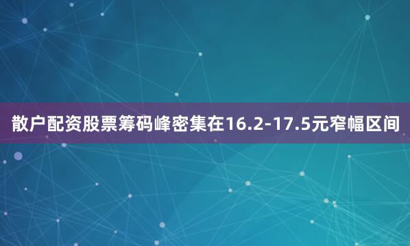 散户配资股票筹码峰密集在16.2-17.5元窄幅区间