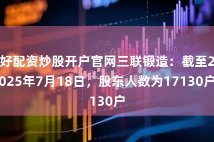 好配资炒股开户官网三联锻造：截至2025年7月18日，股东人数为17130户