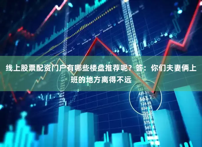 线上股票配资门户有哪些楼盘推荐呢？答：你们夫妻俩上班的地方离得不远