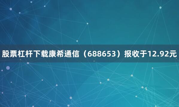 股票杠杆下载康希通信（688653）报收于12.92元