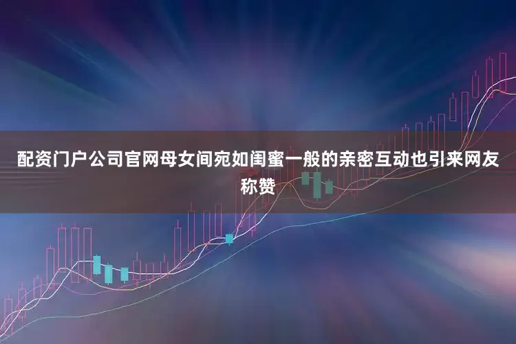 配资门户公司官网母女间宛如闺蜜一般的亲密互动也引来网友称赞