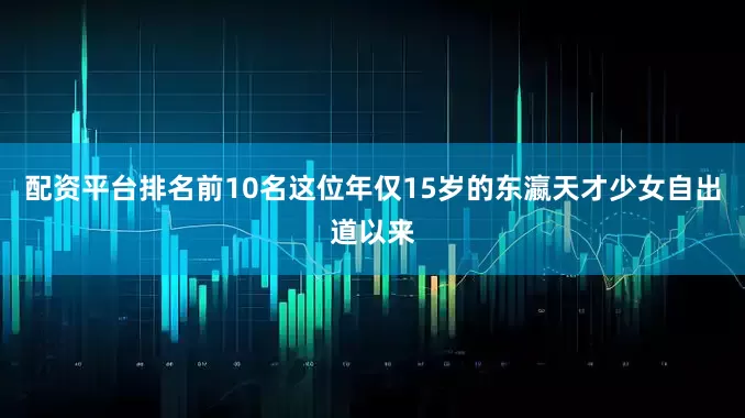 配资平台排名前10名这位年仅15岁的东瀛天才少女自出道以来