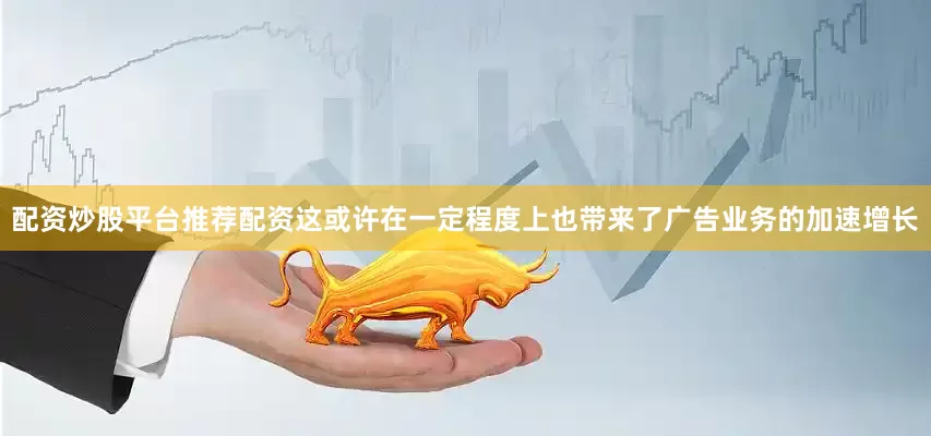 配资炒股平台推荐配资这或许在一定程度上也带来了广告业务的加速增长