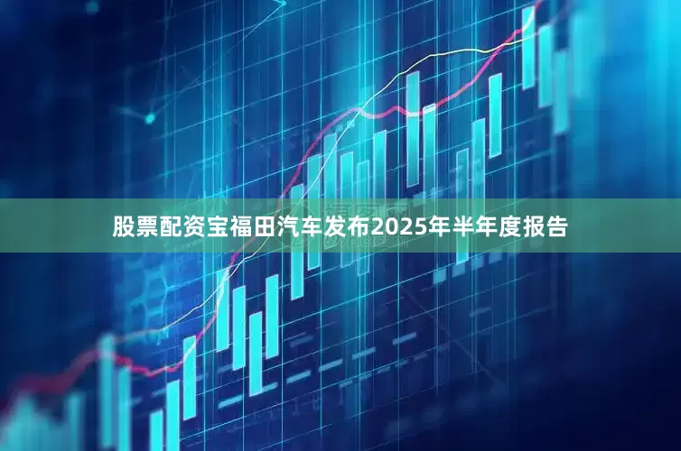 股票配资宝福田汽车发布2025年半年度报告